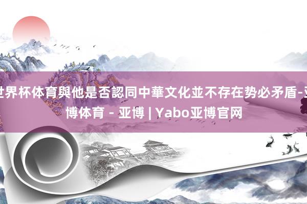 世界杯体育與他是否認同中華文化並不存在势必矛盾-亚博体育 - 亚博 | Yabo亚博官网