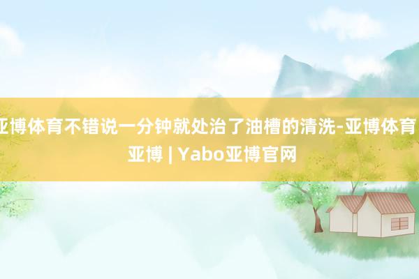 亚博体育不错说一分钟就处治了油槽的清洗-亚博体育 - 亚博 | Yabo亚博官网