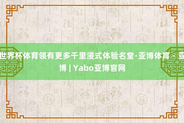 世界杯体育领有更多千里浸式体验名堂-亚博体育 - 亚博 | Yabo亚博官网