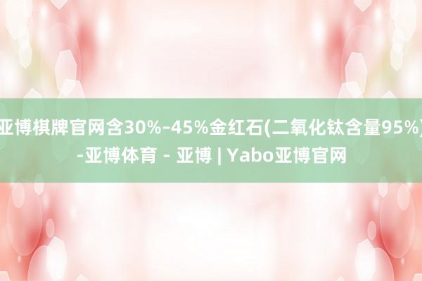 亚博棋牌官网含30%–45%金红石(二氧化钛含量95%)-亚博体育 - 亚博 | Yabo亚博官网