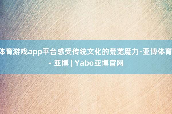 体育游戏app平台感受传统文化的荒芜魔力-亚博体育 - 亚博 | Yabo亚博官网
