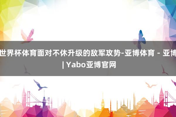 世界杯体育面对不休升级的敌军攻势-亚博体育 - 亚博 | Yabo亚博官网