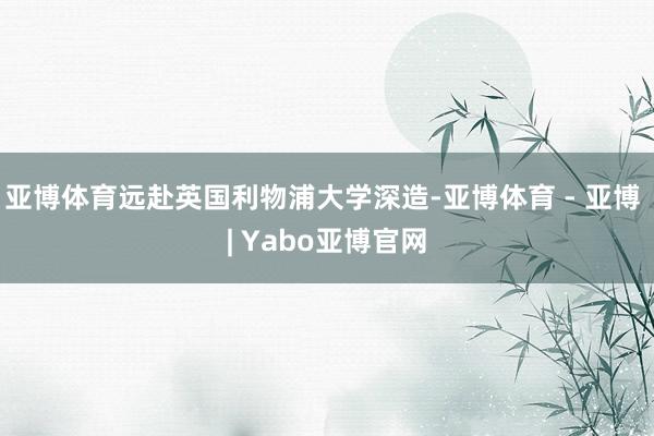 亚博体育远赴英国利物浦大学深造-亚博体育 - 亚博 | Yabo亚博官网
