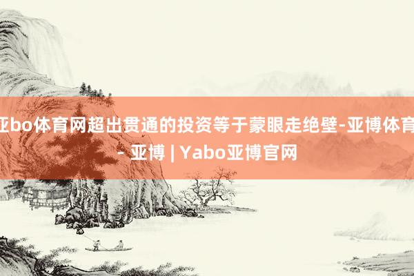亚bo体育网超出贯通的投资等于蒙眼走绝壁-亚博体育 - 亚博 | Yabo亚博官网
