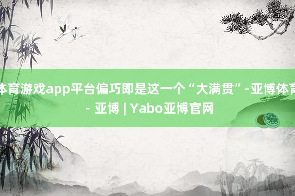 体育游戏app平台偏巧即是这一个“大满贯”-亚博体育 - 亚博 | Yabo亚博官网