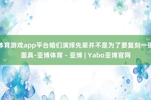 体育游戏app平台咱们演绎先辈并不是为了要复刻一张面具-亚博体育 - 亚博 | Yabo亚博官网