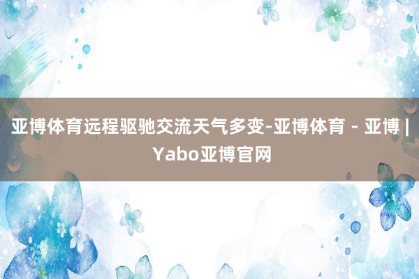 亚博体育远程驱驰交流天气多变-亚博体育 - 亚博 | Yabo亚博官网