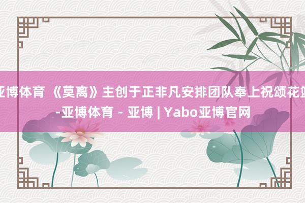 亚博体育 《莫离》主创于正非凡安排团队奉上祝颂花篮-亚博体育 - 亚博 | Yabo亚博官网