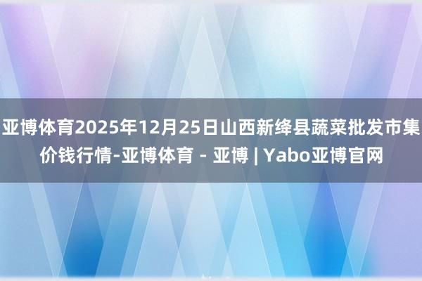亚博体育2025年12月25日山西新绛县蔬菜批发市集价钱行情-亚博体育 - 亚博 | Yabo亚博官网