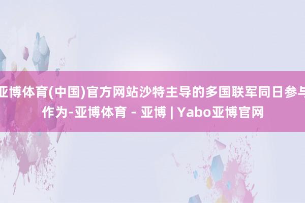亚博体育(中国)官方网站沙特主导的多国联军同日参与作为-亚博体育 - 亚博 | Yabo亚博官网
