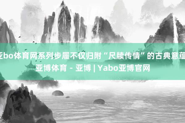 亚bo体育网系列步履不仅归附“尺牍传情”的古典意蕴-亚博体育 - 亚博 | Yabo亚博官网