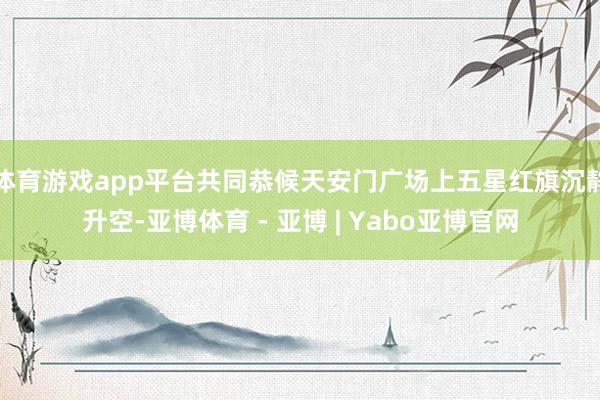 体育游戏app平台共同恭候天安门广场上五星红旗沉静升空-亚博体育 - 亚博 | Yabo亚博官网