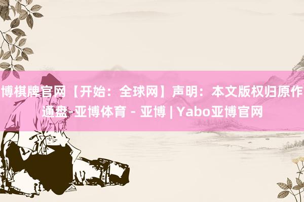 亚博棋牌官网【开始：全球网】声明：本文版权归原作家通盘-亚博体育 - 亚博 | Yabo亚博官网