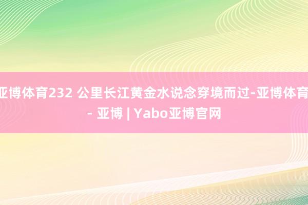 亚博体育232 公里长江黄金水说念穿境而过-亚博体育 - 亚博 | Yabo亚博官网