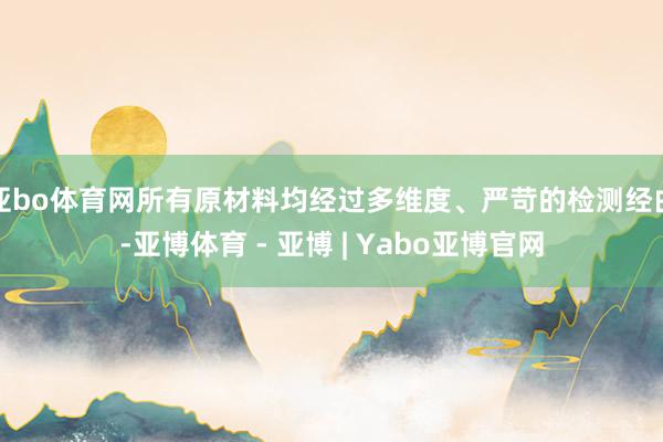 亚bo体育网所有原材料均经过多维度、严苛的检测经由-亚博体育 - 亚博 | Yabo亚博官网