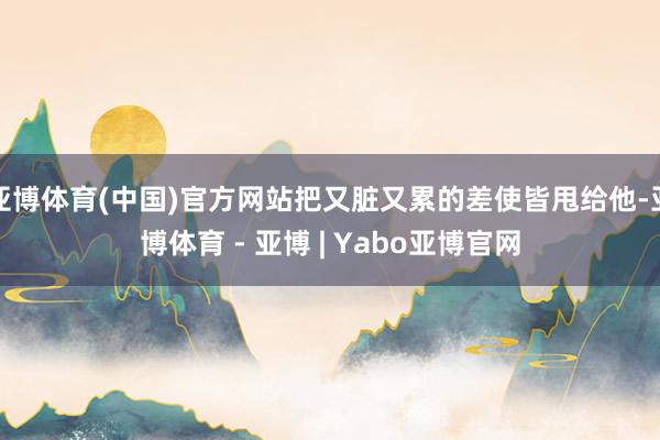 亚博体育(中国)官方网站把又脏又累的差使皆甩给他-亚博体育 - 亚博 | Yabo亚博官网