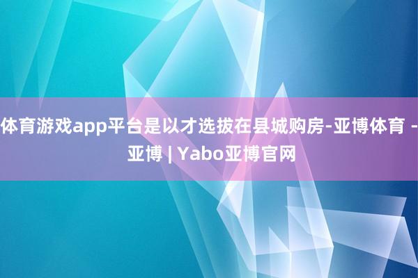 体育游戏app平台是以才选拔在县城购房-亚博体育 - 亚博 | Yabo亚博官网