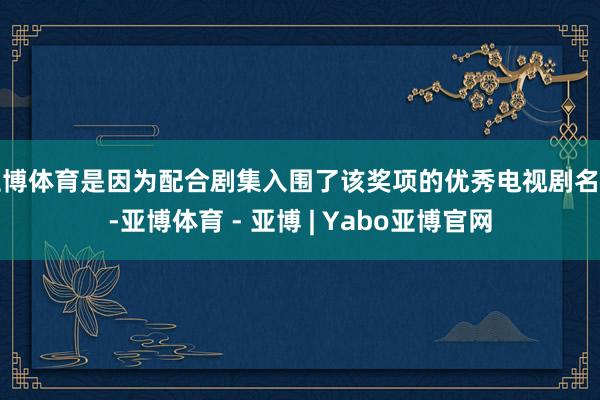 亚博体育是因为配合剧集入围了该奖项的优秀电视剧名单-亚博体育 - 亚博 | Yabo亚博官网