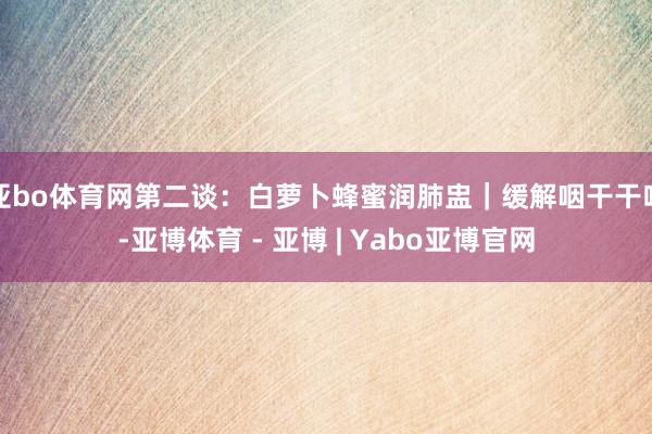 亚bo体育网第二谈：白萝卜蜂蜜润肺盅｜缓解咽干干咳-亚博体育 - 亚博 | Yabo亚博官网