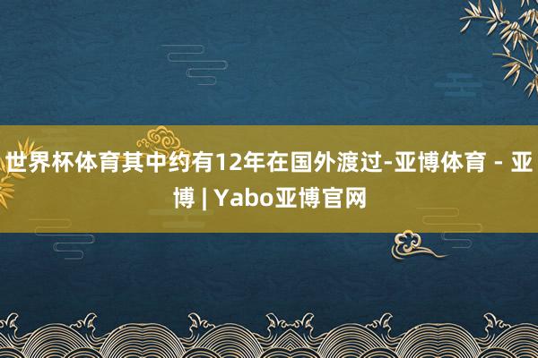 世界杯体育其中约有12年在国外渡过-亚博体育 - 亚博 | Yabo亚博官网