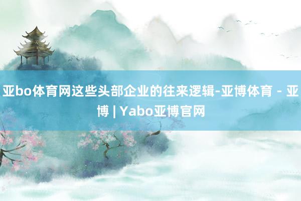 亚bo体育网这些头部企业的往来逻辑-亚博体育 - 亚博 | Yabo亚博官网