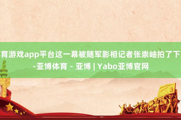 体育游戏app平台这一幕被随军影相记者张崇岫拍了下来-亚博体育 - 亚博 | Yabo亚博官网