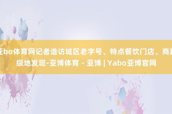 亚bo体育网记者造访城区老字号、特点餐饮门店、商超级地发现-亚博体育 - 亚博 | Yabo亚博官网