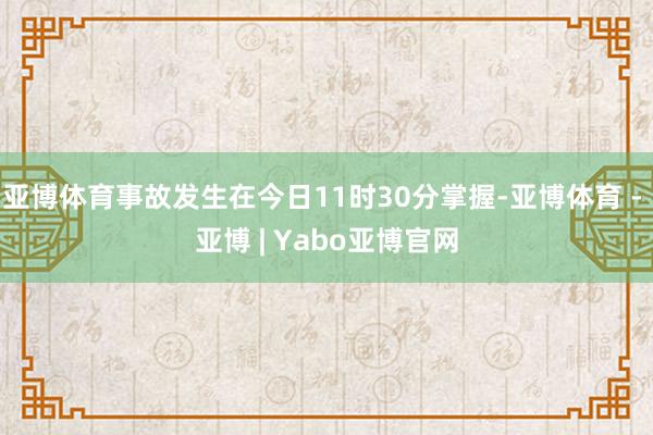 亚博体育事故发生在今日11时30分掌握-亚博体育 - 亚博 | Yabo亚博官网