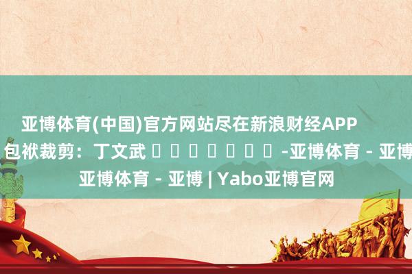 亚博体育(中国)官方网站尽在新浪财经APP            						包袱裁剪：丁文武 							-亚博体育 - 亚博 | Yabo亚博官网