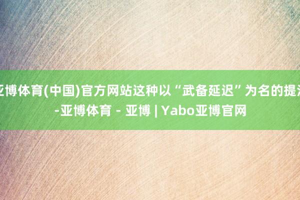 亚博体育(中国)官方网站这种以“武备延迟”为名的提法-亚博体育 - 亚博 | Yabo亚博官网
