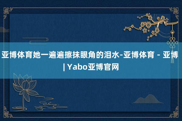 亚博体育她一遍遍擦抹眼角的泪水-亚博体育 - 亚博 | Yabo亚博官网